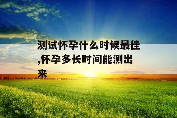 测试怀孕什么时候最佳,怀孕多长时间能测出来