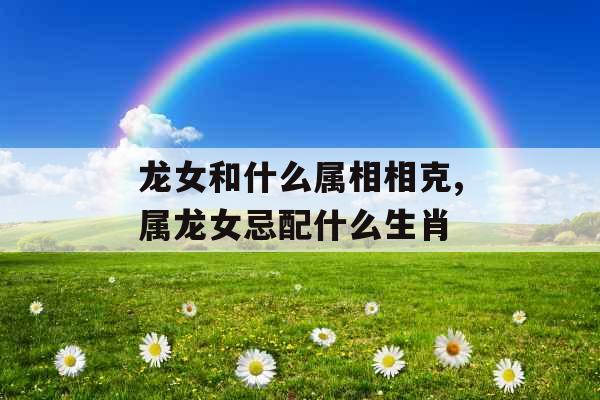 龙女和什么属相相克,属龙女忌配什么生肖