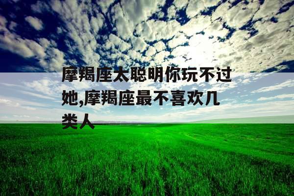 摩羯座太聪明你玩不过她,摩羯座最不喜欢几类人