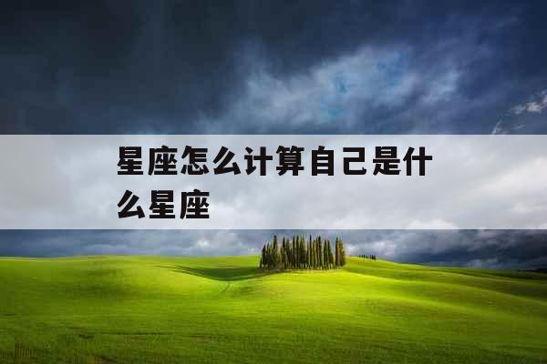 星座怎么计算自己是什么星座 星座怎么计算自己是什么星座