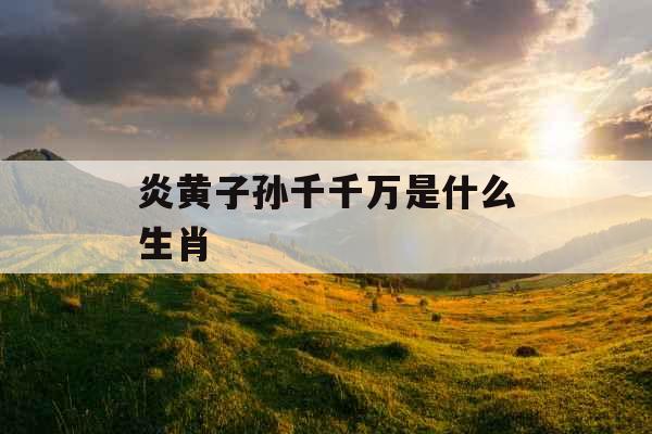 炎黄子孙千千万是什么生肖 