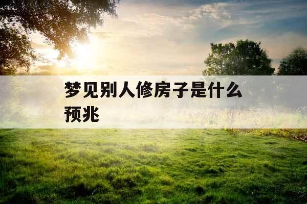 梦见别人修房子是什么预兆 梦见别人修房子是什么预兆