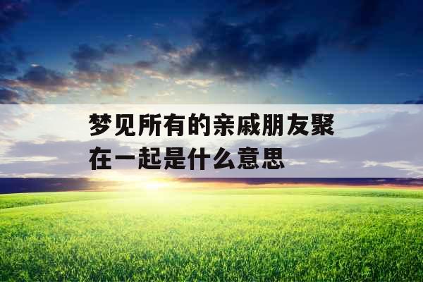 梦见所有的亲戚朋友聚在一起是什么意思 