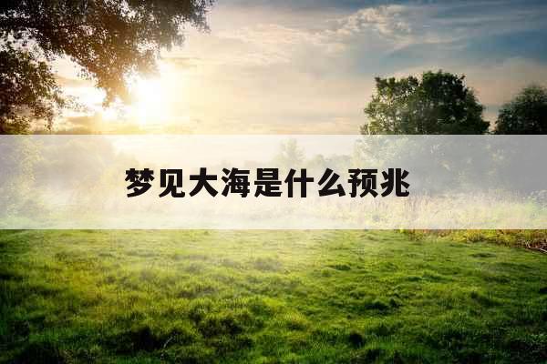 梦见大海是什么预兆 梦见大海是什么预兆