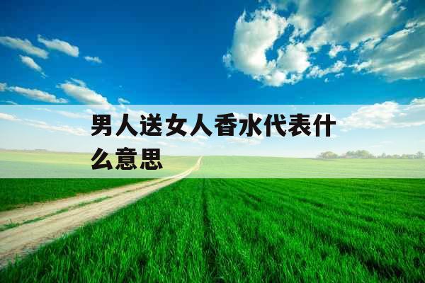 男人送女人香水代表什么意思  男人送女人香水代表什么意思