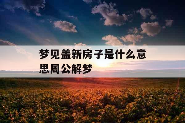 梦见盖新房子是什么意思周公解梦 梦见盖新房子是什么意思周公解梦