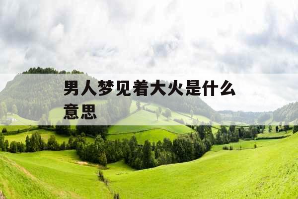男人梦见着大火是什么意思 