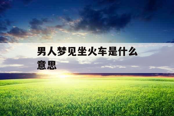 男人梦见坐火车是什么意思  男人梦见坐火车是什么意思