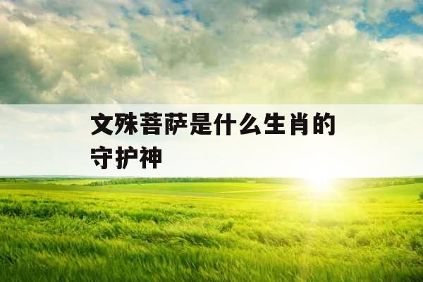 文殊菩萨是什么生肖的守护神  文殊菩萨是什么生肖的守护神