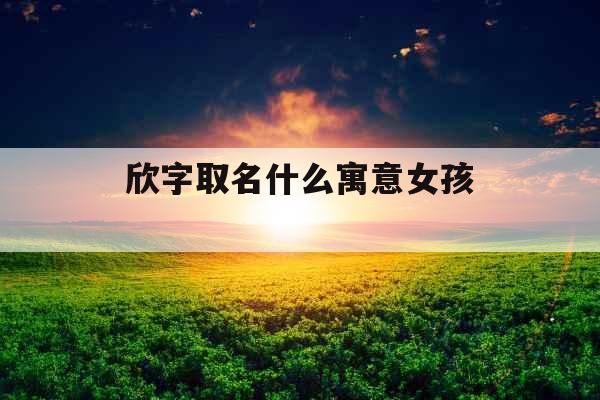 欣字取名什么寓意女孩 欣字取名什么寓意女孩