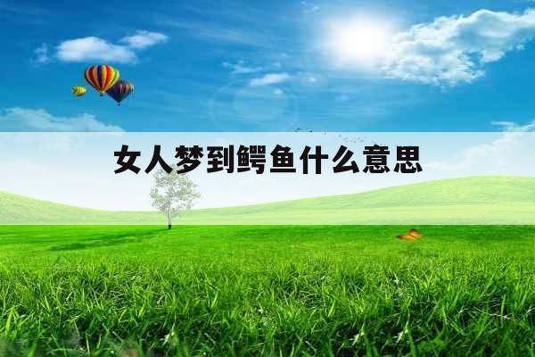女人梦到鳄鱼什么意思 女人梦到鳄鱼什么意思