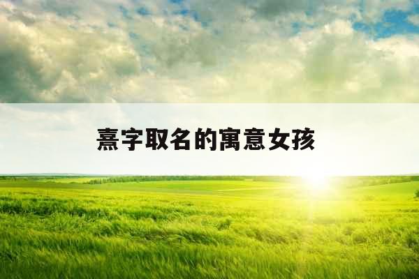 熹字取名的寓意女孩  熹字取名的寓意女孩