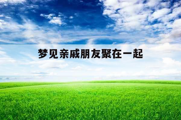 梦见亲戚朋友聚在一起 