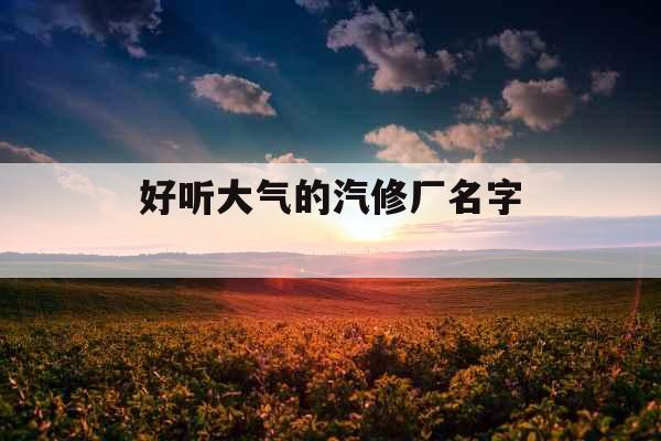 好听大气的汽修厂名字  好听大气的汽修厂名字