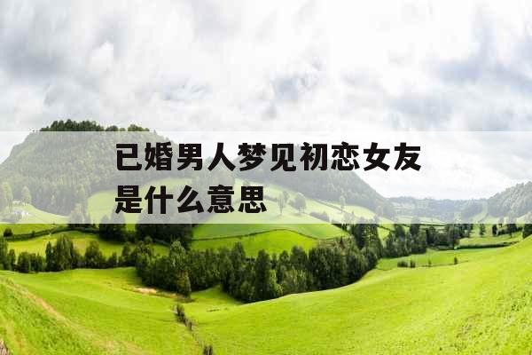 已婚男人梦见初恋女友是什么意思 