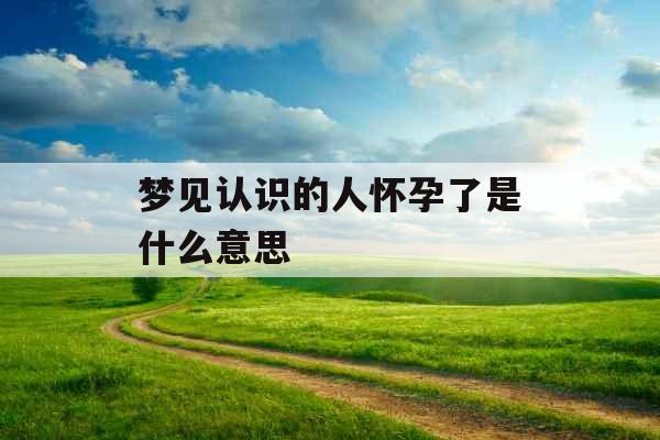 梦见认识的人怀孕了是什么意思  梦见认识的人怀孕了是什么意思