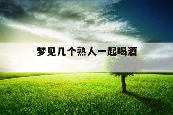 梦见几个熟人一起喝酒  梦见几个熟人一起喝酒