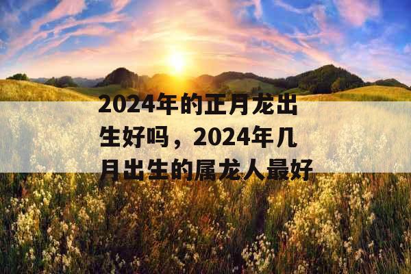 2024年的正月龙出生好吗,2024年几月出生的属龙人最好 2024年的正月龙出生好吗,2024年几月出生的属龙人最好