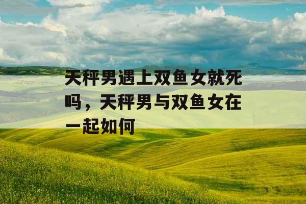 天秤男遇上双鱼女就死吗,天秤男与双鱼女在一起如何 天秤男遇上双鱼女就死吗,天秤男与双鱼女在一起如何