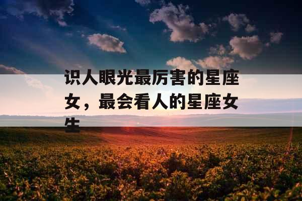 识人眼光最厉害的星座女,最会看人的星座女生 识人眼光最厉害的星座女,最会看人的星座女生