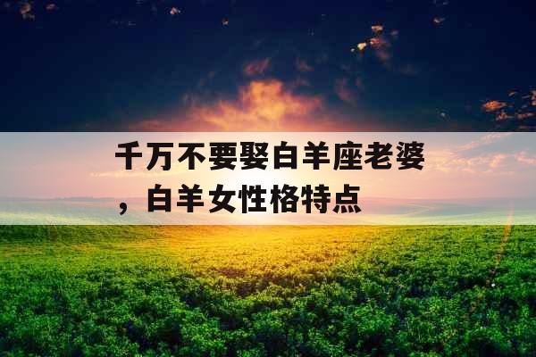 千万不要娶白羊座老婆,白羊女性格特点 千万不要娶白羊座老婆,白羊女性格特点
