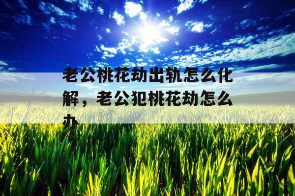 老公桃花劫出轨怎么化解，老公犯桃花劫怎么办