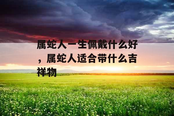 属蛇人一生佩戴什么好,属蛇人适合带什么吉祥物 属蛇人一生佩戴什么好,属蛇人适合带什么吉祥物