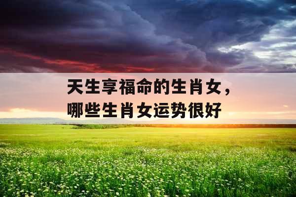 天生享福命的生肖女,哪些生肖女运势很好 天生享福命的生肖女,哪些生肖女运势很好