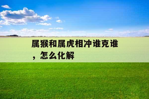 属猴和属虎相冲谁克谁,怎么化解 属猴和属虎相冲谁克谁,怎么化解