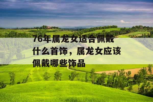 76年属龙女适合佩戴什么首饰,属龙女应该佩戴哪些饰品 76年属龙女适合佩戴什么首饰,属龙女应该佩戴哪些饰品