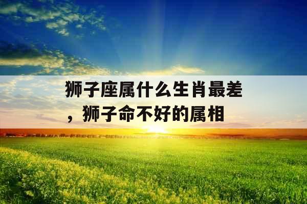 狮子座属什么生肖最差，狮子命不好的属相