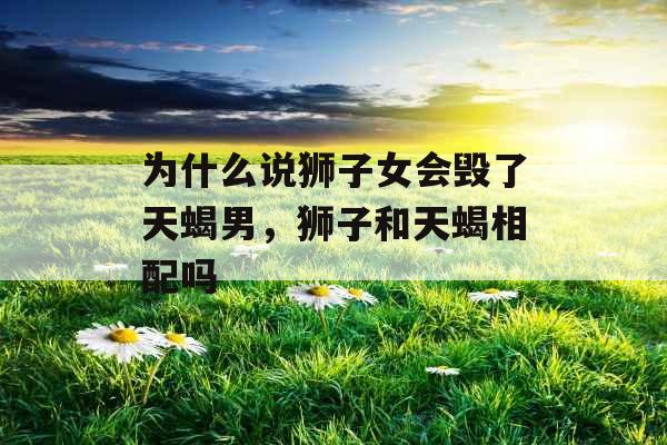 为什么说狮子女会毁了天蝎男,狮子和天蝎相配吗 为什么说狮子女会毁了天蝎男,狮子和天蝎相配吗