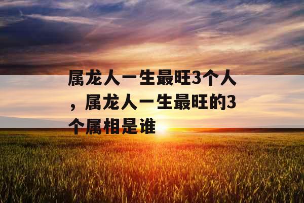 属龙人一生最旺3个人，属龙人一生最旺的3个属相是谁