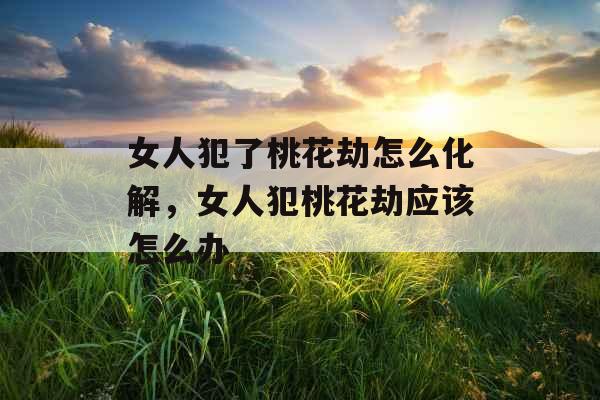 女人犯了桃花劫怎么化解，女人犯桃花劫应该怎么办