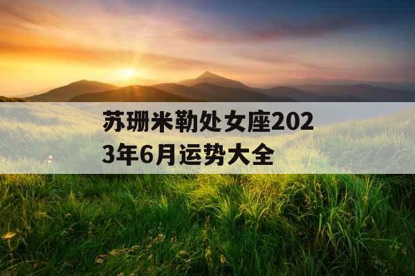 苏珊米勒处女座2023年6月运势大全 苏珊米勒处女座2023年6月运势大全