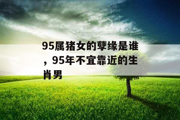 95属猪女的孽缘是谁,95年不宜靠近的生肖男 95属猪女的孽缘是谁,95年不宜靠近的生肖男