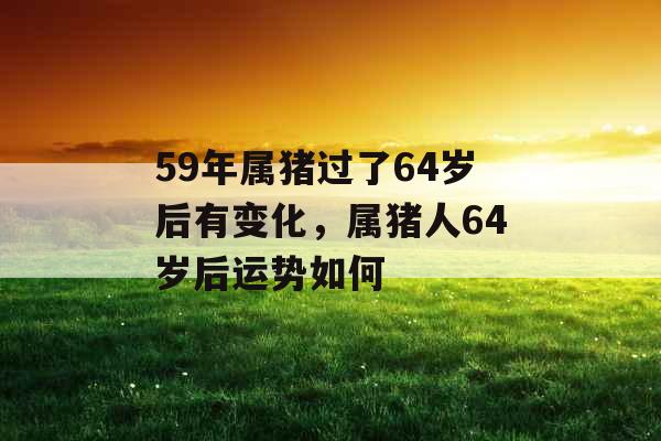59年属猪过了64岁后有变化,属猪人64岁后运势如何 59年属猪过了64岁后有变化,属猪人64岁后运势如何