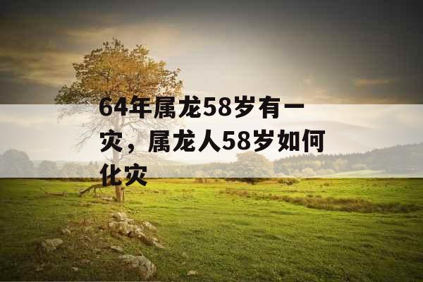 64年属龙58岁有一灾，属龙人58岁如何化灾