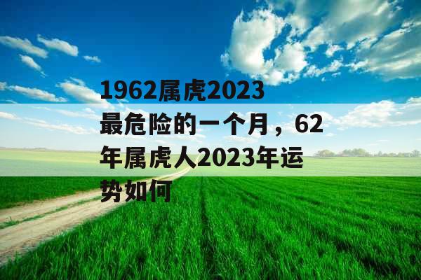 1962属虎2023最危险的一个月,62年属虎人2023年运势如何 1962属虎2023最危险的一个月,62年属虎人2023年运势如何