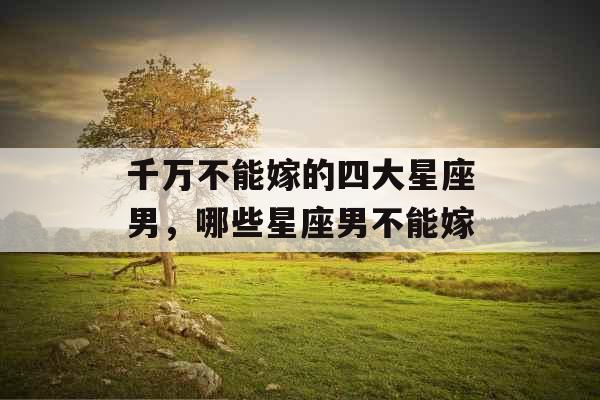 千万不能嫁的四大星座男，哪些星座男不能嫁