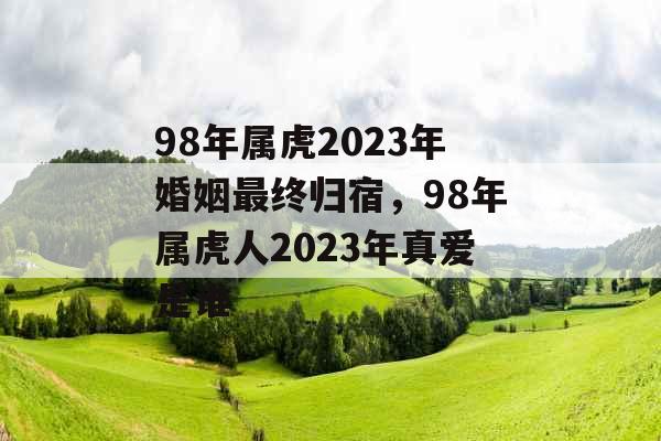 98年属虎2023年婚姻最终归宿,98年属虎人2023年真爱是谁 98年属虎2023年婚姻最终归宿,98年属虎人2023年真爱是谁