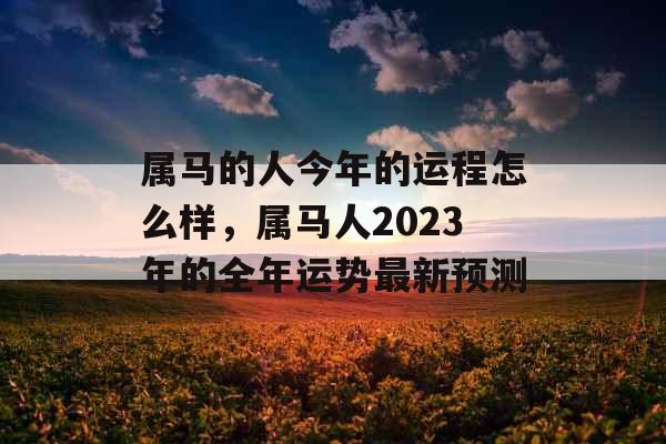 属马的人今年的运程怎么样,属马人2023年的全年运势最新预测 属马的人今年的运程怎么样,属马人2023年的全年运势最新预测