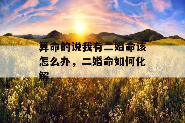 算命的说我有二婚命该怎么办,二婚命如何化解 算命的说我有二婚命该怎么办,二婚命如何化解