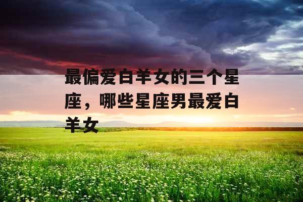 最偏爱白羊女的三个星座,哪些星座男最爱白羊女 最偏爱白羊女的三个星座,哪些星座男最爱白羊女