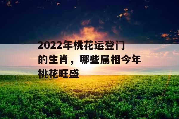 2022年桃花运登门的生肖，哪些属相今年桃花旺盛