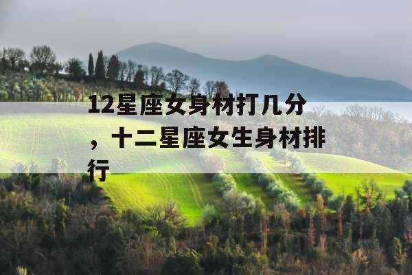 12星座女身材打几分,十二星座女生身材排行 12星座女身材打几分,十二星座女生身材排行