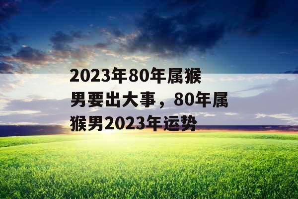 2023年80年属猴男要出大事，80年属猴男2023年运势