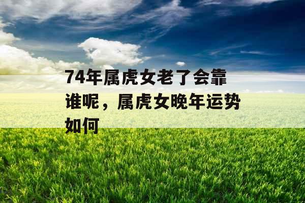 74年属虎女老了会靠谁呢,属虎女晚年运势如何 74年属虎女老了会靠谁呢,属虎女晚年运势如何