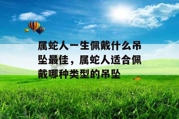 属蛇人一生佩戴什么吊坠最佳，属蛇人适合佩戴哪种类型的吊坠