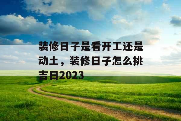 装修日子是看开工还是动土,装修日子怎么挑吉日2023 装修日子是看开工还是动土,装修日子怎么挑吉日2023